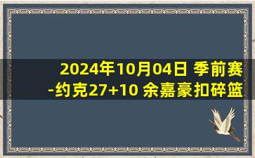 2024年10月04日 季前赛-约克27+10 余嘉豪扣碎篮板 徐杰22+7 浙江击败广东